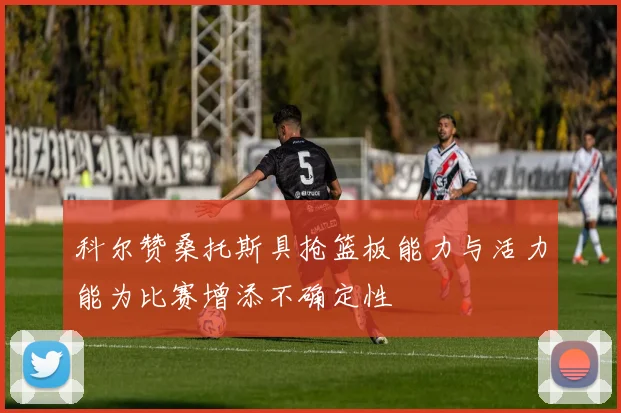 科尔赞桑托斯具抢篮板能力与活力能为比赛增添不确定性