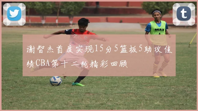 谢智杰首度实现15分5篮板5助攻佳绩CBA第十二轮精彩回顾