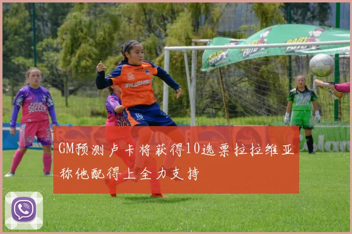 GM预测卢卡将获得10选票拉拉维亚称他配得上全力支持