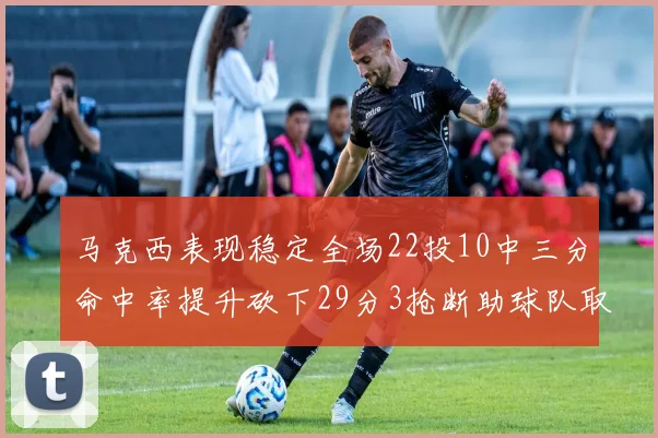 马克西表现稳定全场22投10中三分命中率提升砍下29分3抢断助球队取胜