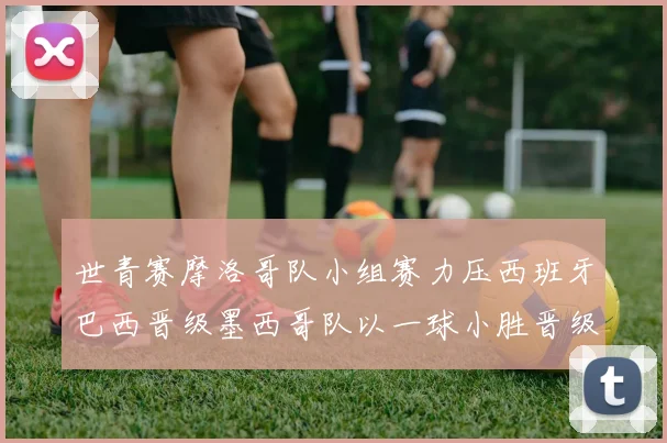 世青赛摩洛哥队小组赛力压西班牙巴西晋级墨西哥队以一球小胜晋级决赛阶段