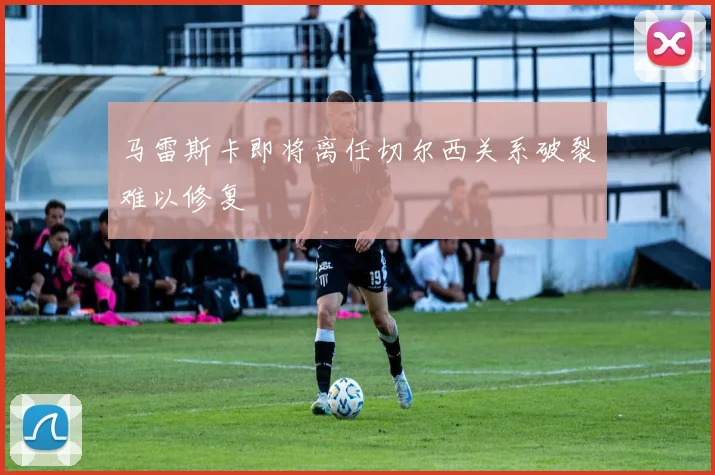 马雷斯卡即将离任切尔西关系破裂难以修复