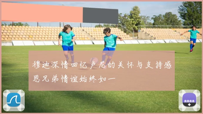 穆迪深情回忆卢尼的关怀与支持感恩兄弟情谊始终如一
