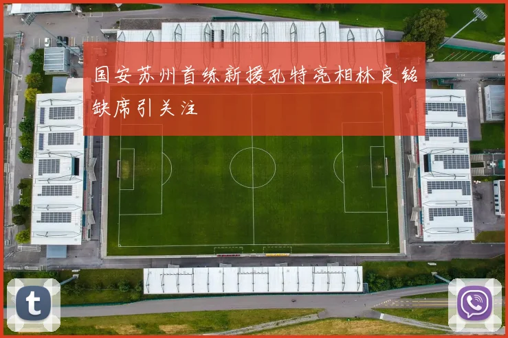 国安苏州首练新援孔特亮相林良铭缺席引关注
