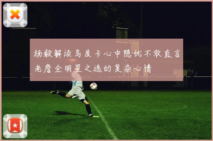 杨毅解读乌度卡心中隐忧不敢直言老詹全明星之选的复杂心情