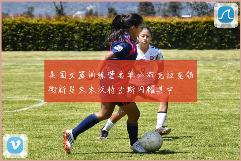 美国女篮训练营名单公布克拉克领衔新星朱朱沃特金斯闪耀其中
