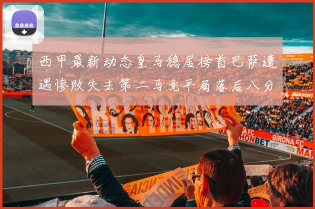 西甲最新动态皇马稳居榜首巴萨遭遇惨败失去第二马竞平局落后八分