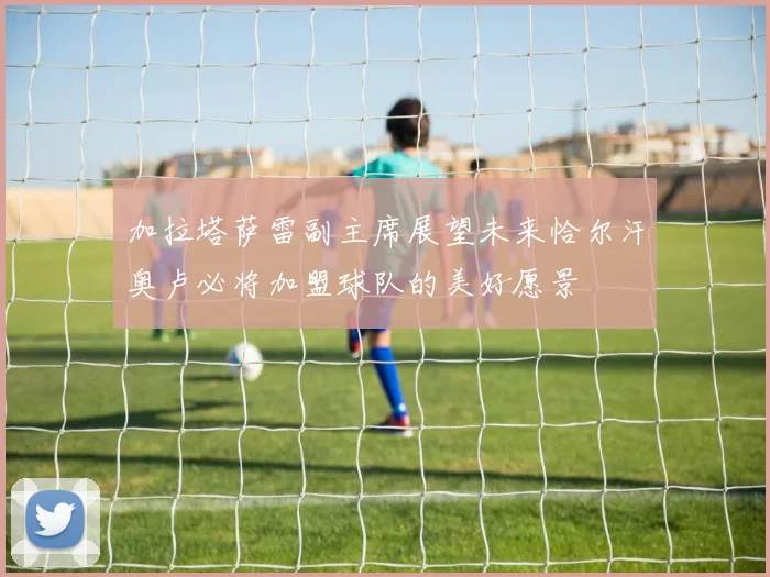 加拉塔萨雷副主席展望未来恰尔汗奥卢必将加盟球队的美好愿景
