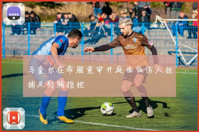 马奎尔在希腊重审开庭面临伤人拒捕及行贿指控