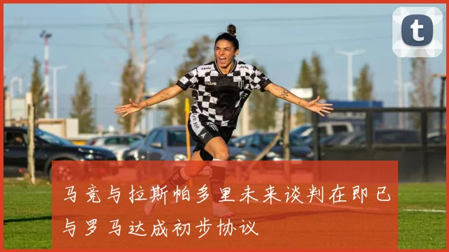 马竞与拉斯帕多里未来谈判在即已与罗马达成初步协议