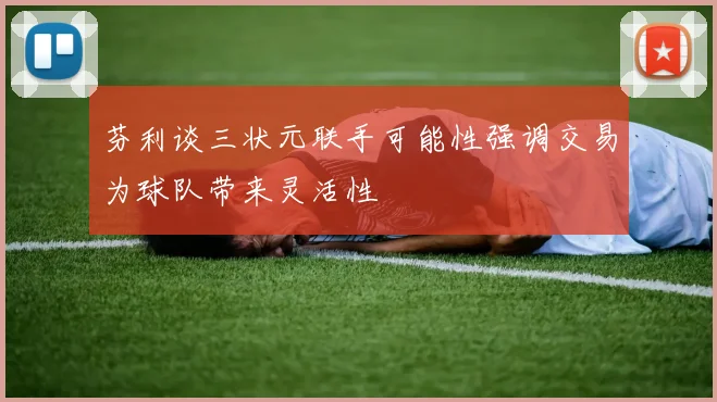 芬利谈三状元联手可能性强调交易为球队带来灵活性