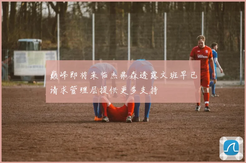巅峰即将来临杰弗森透露文班早已请求管理层提供更多支持