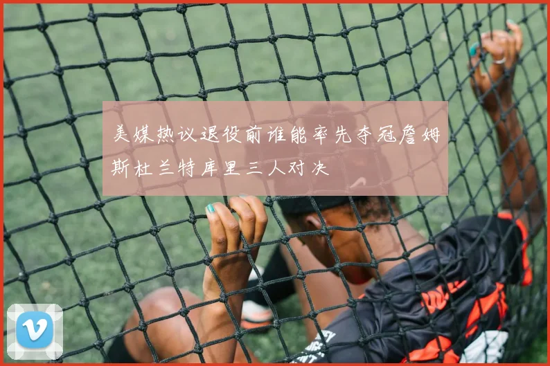 美媒热议退役前谁能率先夺冠詹姆斯杜兰特库里三人对决